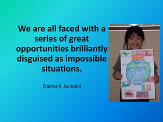 We are all faced with a
    series of great
opportunities brilliantly
disguised as impossible
       situations.
       Charles R. Swindoll
 