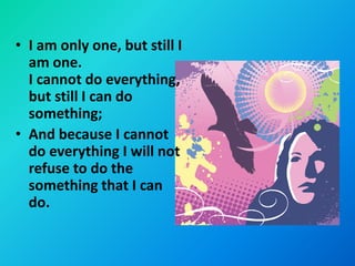 • I am only one, but still I
  am one.
  I cannot do everything,
  but still I can do
  something;
• And because I cannot
  do everything I will not
  refuse to do the
  something that I can
  do.
 