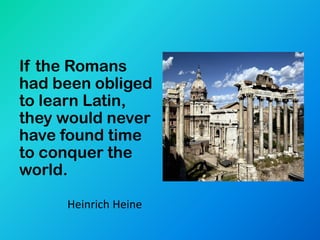 If the Romans
had been obliged
to learn Latin,
they would never
have found time
to conquer the
world.

     Heinrich Heine
 