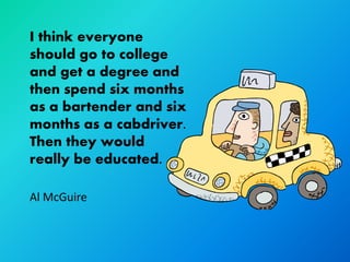 I think everyone
should go to college
and get a degree and
then spend six months
as a bartender and six
months as a cabdriver.
Then they would
really be educated.

Al McGuire
 