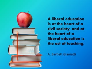 A liberal education
is at the heart of a
civil society, and at
the heart of a
liberal education is
the act of teaching.

A. Bartlett Giamatti
 