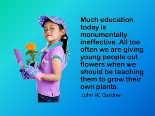Much education
today is
monumentally
ineffective. All too
often we are giving
young people cut
flowers when we
should be teaching
them to grow their
own plants.
John W. Gardner
 