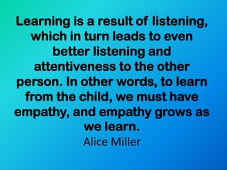 Learning is a result of listening,
  which in turn leads to even
      better listening and
   attentiveness to the other
person. In other words, to learn
 from the child, we must have
empathy, and empathy grows as
            we learn.
           Alice Miller
 