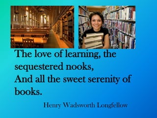 The love of learning, the
sequestered nooks,
And all the sweet serenity of
books.
       Henry Wadsworth Longfellow
 