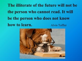 The illiterate of the future will not be
the person who cannot read. It will
be the person who does not know
how to learn.            Alvin Toffler
 