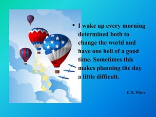 • I wake up every morning
  determined both to
  change the world and
  have one hell of a good
  time. Sometimes this
  makes planning the day
  a little difficult.
                  E. B. White
 