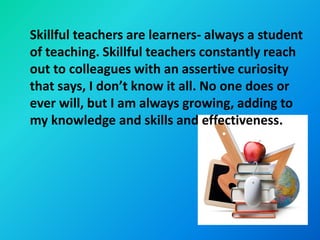 Skillful teachers are learners- always a student
of teaching. Skillful teachers constantly reach
out to colleagues with an assertive curiosity
that says, I don’t know it all. No one does or
ever will, but I am always growing, adding to
my knowledge and skills and effectiveness.
 