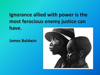 Ignorance allied with power is the
most ferocious enemy justice can
have.

James Baldwin
 