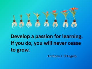 Develop a passion for learning.
If you do, you will never cease
to grow.
               Anthony J. D'Angelo
 