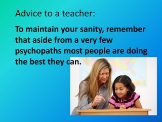 Advice to a teacher:
To maintain your sanity, remember
that aside from a very few
psychopaths most people are doing
the best they can.
 