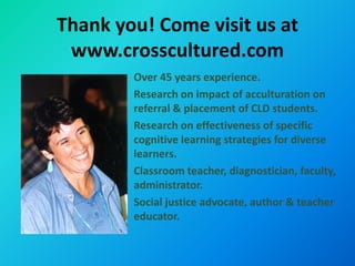 Thank you! Come visit us at
 www.crosscultured.com
        Over 45 years experience.
        Research on impact of acculturation on
        referral & placement of CLD students.
        Research on effectiveness of specific
        cognitive learning strategies for diverse
        learners.
        Classroom teacher, diagnostician, faculty,
        administrator.
        Social justice advocate, author & teacher
        educator.
 