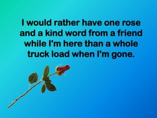 I would rather have one rose
and a kind word from a friend
 while I'm here than a whole
  truck load when I'm gone.
 