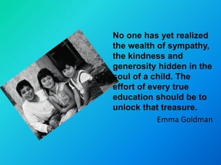 No one has yet realized
the wealth of sympathy,
the kindness and
generosity hidden in the
soul of a child. The
effort of every true
education should be to
unlock that treasure.
            Emma Goldman
 