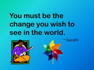 You must be the
change you wish to
see in the world.
              ~ Gandhi
 