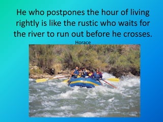He who postpones the hour of living
 rightly is like the rustic who waits for
the river to run out before he crosses.
                  Horace
 