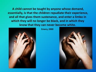 A child cannot be taught by anyone whose demand,
essentially, is that the children repudiate their experience,
 and all that gives them sustenance, and enter a limbo in
  which they will no longer be black, and in which they
         know that they can never become white.
                         Emery, 2000
 