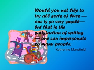 Would you not like to
try all sorts of lives —
one is so very small—
but that is the
satisfaction of writing
— one can impersonate
so many people.
         Katherine Mansfield
 