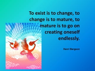 To exist is to change, to
change is to mature, to
     mature is to go on
        creating oneself
                endlessly.
                 Henri Bergson
 