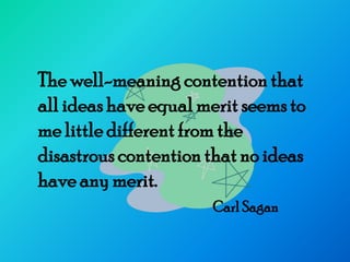 The well-meaning contention that
all ideas have equal merit seems to
me little different from the
disastrous contention that no ideas
have any merit.
                      Carl Sagan
 