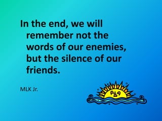 In the end, we will
  remember not the
  words of our enemies,
  but the silence of our
  friends.
MLK Jr.
 