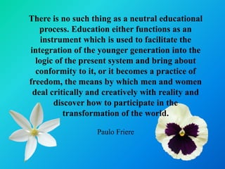 There is no such thing as a neutral educational
   process. Education either functions as an
    instrument which is used to facilitate the
integration of the younger generation into the
  logic of the present system and bring about
  conformity to it, or it becomes a practice of
freedom, the means by which men and women
 deal critically and creatively with reality and
        discover how to participate in the
           transformation of the world.

                  Paulo Friere
 
