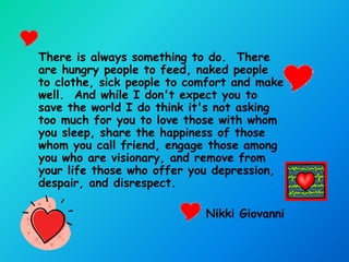 There is always something to do. There
are hungry people to feed, naked people
to clothe, sick people to comfort and make
well. And while I don't expect you to
save the world I do think it's not asking
too much for you to love those with whom
you sleep, share the happiness of those
whom you call friend, engage those among
you who are visionary, and remove from
your life those who offer you depression,
despair, and disrespect.

                            Nikki Giovanni
 