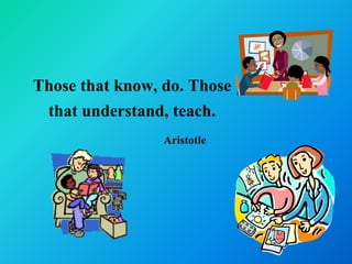 Those that know, do. Those
 that understand, teach.
                 Aristotle
 
