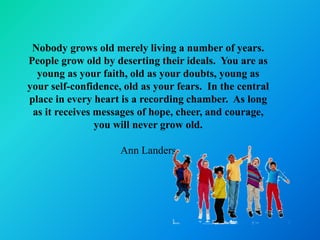 Nobody grows old merely living a number of years.
People grow old by deserting their ideals. You are as
  young as your faith, old as your doubts, young as
your self-confidence, old as your fears. In the central
place in every heart is a recording chamber. As long
 as it receives messages of hope, cheer, and courage,
                you will never grow old.

                     Ann Landers
 