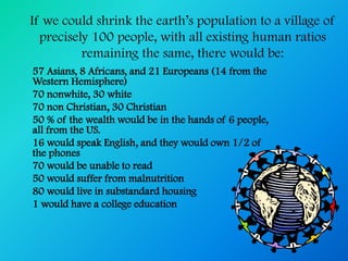 If we could shrink the earth’s population to a village of
  precisely 100 people, with all existing human ratios
          remaining the same, there would be:
57 Asians, 8 Africans, and 21 Europeans (14 from the
Western Hemisphere)
70 nonwhite, 30 white
70 non Christian, 30 Christian
50 % of the wealth would be in the hands of 6 people,
all from the US.
16 would speak English, and they would own 1/2 of
the phones
70 would be unable to read
50 would suffer from malnutrition
80 would live in substandard housing
1 would have a college education
 