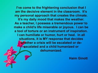 I’ve come to the frightening conclusion that I
am the decisive element in the classroom. It’s
my personal approach that creates the climate.
   It’s my daily mood that makes the weather.
As a teacher, I possess a tremendous power to
make a child’s life miserable or joyous. I can be
a tool of torture or an instrument of inspiration.
  I can humiliate or humor, hurt or heal. In all
    situations, it is MY response that decides
      whether a crisis will be escalated or de-
        escalated and a child humanized or
                    dehumanized.

                                     Haim Ginott
 