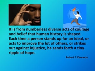 It is from numberless diverse acts of courage
and belief that human history is shaped.
Each time a person stands up for an ideal, or
acts to improve the lot of others, or strikes
out against injustice, he sends forth a tiny
ripple of hope.
                               Robert F. Kennedy
 