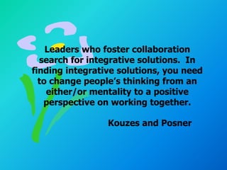 Leaders who foster collaboration
  search for integrative solutions. In
finding integrative solutions, you need
  to change people’s thinking from an
    either/or mentality to a positive
   perspective on working together.

                 Kouzes and Posner
 