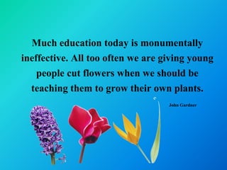 Much education today is monumentally
ineffective. All too often we are giving young
    people cut flowers when we should be
  teaching them to grow their own plants.
                                   John Gardner
 
