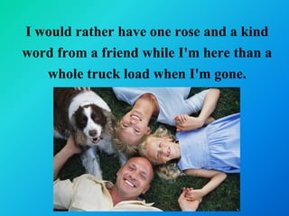 I would rather have one rose and a kind
word from a friend while I'm here than a
   whole truck load when I'm gone.
 
