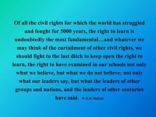 Of all the civil rights for which the world has struggled
     and fought for 5000 years, the right to learn is
 undoubtedly the most fundamental…and whatever we
   may think of the curtailment of other civil rights, we
  should fight to the last ditch to keep open the right to
learn, the right to have examined in our schools not only
  what we believe, but what we do not believe; not only
   what our leaders say, but what the leaders of other
  groups and nations, and the leaders of other centuries
                     have said. W.E.B. Dubois
 