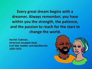 Every great dream begins with a
 dreamer. Always remember, you have
 within you the strength, the patience,
and the passion to reach for the stars to
           change the world.
Harriet Tubman,
American escaped slave
Civil War Soldier and Abolitionist
1820-1913
 