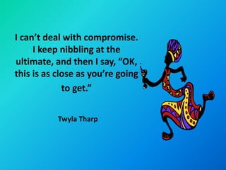 I can’t deal with compromise.
     I keep nibbling at the
ultimate, and then I say, “OK,
this is as close as you’re going
             to get.”

           Twyla Tharp
 