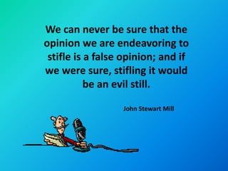 We can never be sure that the
opinion we are endeavoring to
 stifle is a false opinion; and if
we were sure, stifling it would
           be an evil still.

                  John Stewart Mill
 