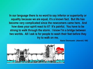 In our language there is no word to say inferior or superiority or
  equality because we are equal, it’s a known fact. But life has
become very complicated since the newcomers came here. And
  how does your spirit react to it? It’s painful. You have to be
 strong to walk through the storm. I know I’m a bridge between
two worlds. All I ask is for people to wash their feet before they
                        try to walk on me.
                                           Alanis Obomsawin (Abenaki) 1982
 