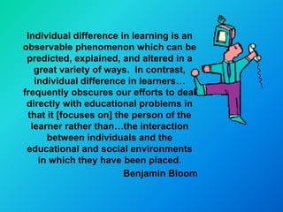 Individual difference in learning is an
observable phenomenon which can be
 predicted, explained, and altered in a
   great variety of ways. In contrast,
   individual difference in learners…
frequently obscures our efforts to deal
 directly with educational problems in
 that it [focuses on] the person of the
  learner rather than…the interaction
      between individuals and the
 educational and social environments
    in which they have been placed.
                        Benjamin Bloom
 