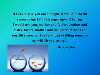 If I could give you one thought, it would be to lift
    someone up. Lift a stranger up--lift her up.
 I would ask you, mother and father, brother and
  sister, lovers, mother and daughter, father and
son, lift someone. The very idea of lifting someone
               up will lift you, as well.
                             - Maya Angelou
 