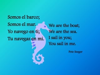 Somos el barco;
Somos el mar.     We are the boat;
Yo navego en ti;  We are the sea.
Tu navegas en mi. I sail in you;
                   You sail in me.
                             Pete Seeger
 