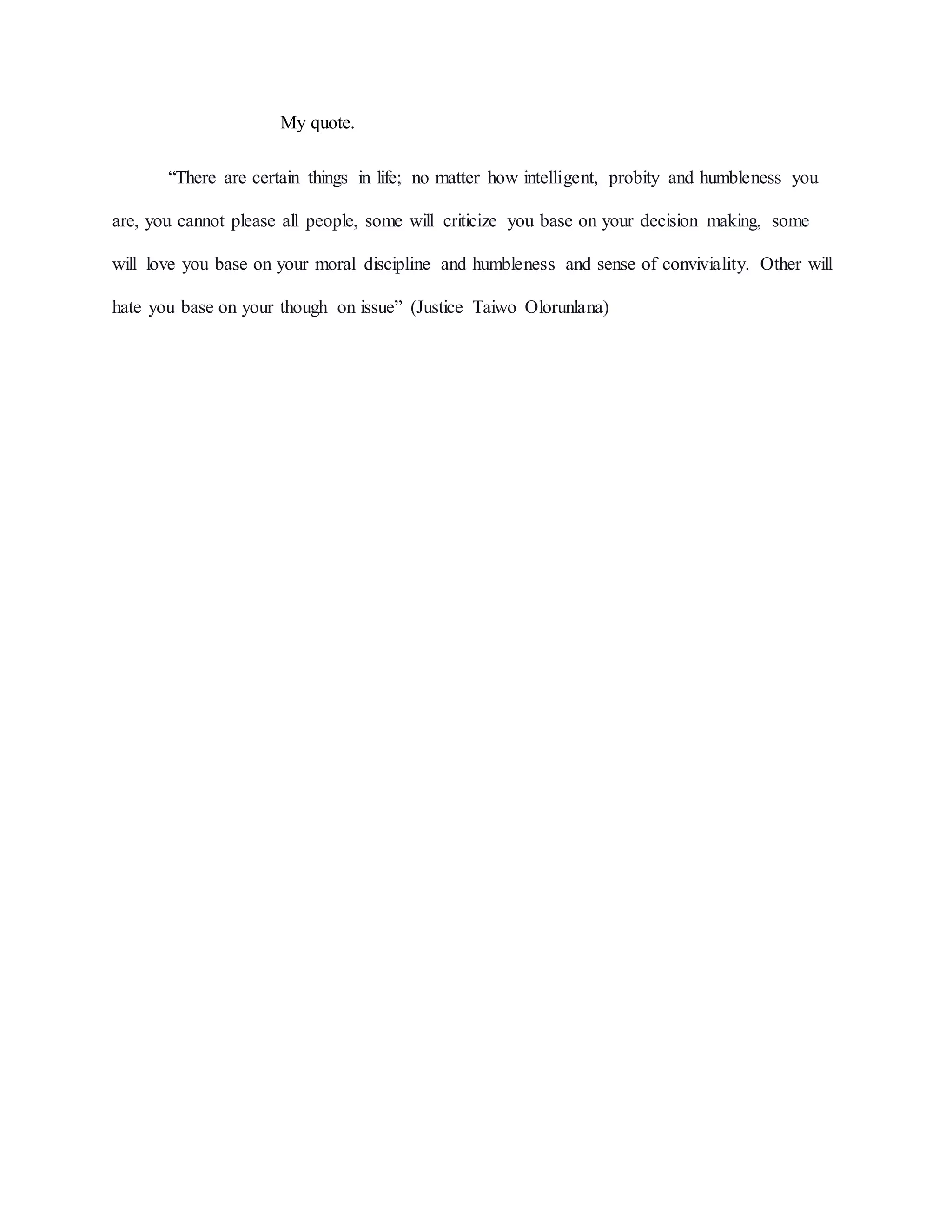 My quote.
“There are certain things in life; no matter how intelligent, probity and humbleness you
are, you cannot please all people, some will criticize you base on your decision making, some
will love you base on your moral discipline and humbleness and sense of conviviality. Other will
hate you base on your though on issue” (Justice Taiwo Olorunlana)