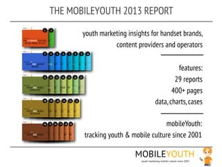 THE MOBILEYOUTH 2013 REPORT

       youth marketing insights for handset brands,
                  content providers and operators

                                                features:
                                               29 reports
                                              400+ pages
                                       data, charts, cases

                                    mobileYouth:
       tracking youth & mobile culture since 2001

                          MOBILEYOUTH
                            youth marketing mobile culture since 2001
 
