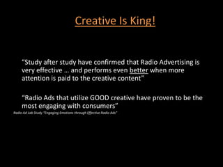 Creative Is King!     “Study after study have confirmed that Radio Advertising is very effective … and performs even better when more attention is paid to the creative content”	“Radio Ads that utilize GOOD creative have proven to be the most engaging with consumers”Radio Ad Lab Study “Engaging Emotions through Effective Radio Ads”