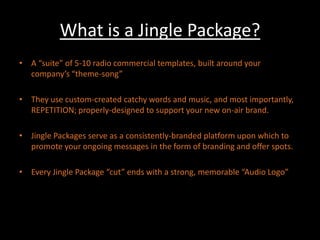 What is a Jingle Package?A “suite” of 5-10 radio commercial templates, built around your company’s “theme-song”They use custom-created catchy words and music, and most importantly, REPETITION; properly-designed to support your new on-air brand.Jingle Packages serve as a consistently-branded platform upon which to promote your ongoing messages in the form of branding and offer spots.Every Jingle Package “cut” ends with a strong, memorable “Audio Logo”