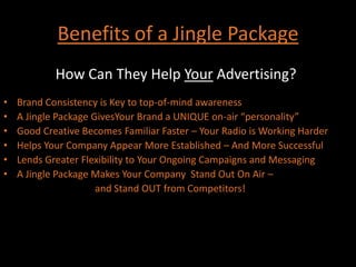Benefits of a Jingle PackageHow Can They Help Your Advertising?:Brand Consistency is Key to top-of-mind awarenessA Jingle Package GivesYour Brand a UNIQUE on-air “personality”Good Creative Becomes Familiar Faster – Your Radio is Working HarderHelps Your Company Appear More Established – And More SuccessfulLends Greater Flexibility to Your Ongoing Campaigns and MessagingA Jingle Package Makes Your Company  Stand Out On Air –						 and Stand OUT from Competitors!