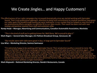 We Create Jingles… and Happy Customers!The effectiveness of our radio campaigns has increased dramatically since we started working with Spinnaker Sound. Their truly professional approach, attention to detail and commitment to creative excellence have given our radio spots the breakthrough quality we were looking for. In our market they’ve helped us raise the bar of our promotional efforts and given a a definite lift to our sales results. Their work has been met with rave reviews and positive reaction from staff and customers alike.Randy Holyk – Manager, Advertising and Communications, Canadian Automobile Association, Manitoba	“This is the kind of stuff you’re getting known for, Well Done. We’re proud to play it.”Mark Rogers – General Sales Manager, Jim Pattison Broadcast Group, Vancouver, BC	“Our results were with radio were great in due, in large part to Spinnaker Sound”Lisa Wise – Marketing Director, Swimco Swimwear	“I’m extremely happy to be working with Spinnaker Sound. Their production quality is second-to-none. My sense is that their work on our campaigns directly impacted sales and I plan to use their services again… (and again!) in the future. The team at Spinnaker is hard working, connected the best voice talent in Vancouver, diligent and very easy to talk to. More than anything, they deliver top-quality ads that make our brand stand out because they never take the attitude that “good.. is good enough” If you’re looking for people who take the time to understand your brand and who work extremely hard to make you happy, work with Spinnaker Sound. I recommend them without a single reservation.”Mark Majewski – National Marketing Director, Nando’s Restaurants, Canada
