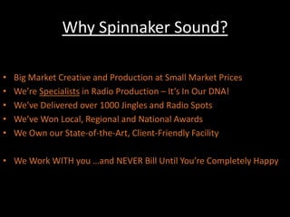 Why Spinnaker Sound?A Few Good Reasons:Big Market Creative and Production at Small Market Prices We’re Specialists in Radio Production – It’s In Our DNA!We’ve Delivered over 1000 Jingles and Radio SpotsWe’ve Won Local, Regional and National AwardsWe Own our State-of-the-Art, Client-Friendly FacilityWe Work WITH you …and NEVER Bill Until You’re Completely Happy