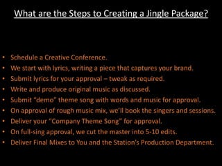 What are the Steps to Creating a Jingle Package? Schedule a Creative Conference.We start with lyrics, writing a piece that captures your brand.Submit lyrics for your approval – tweak as required.Write and produce original music as discussed.Submit “demo” theme song with words and music for approval.On approval of rough music mix, we’ll book the singers and sessions.Deliver your “Company Theme Song” for approval.On full-sing approval, we cut the master into 5-10 edits.Deliver Final Mixes to You and the Station’s Production Department.
